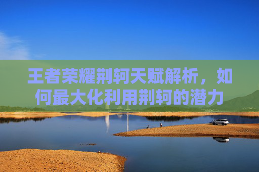王者荣耀荆轲天赋解析，如何最大化利用荆轲的潜力