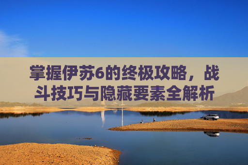掌握伊苏6的终极攻略，战斗技巧与隐藏要素全解析