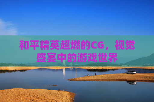 和平精英超燃的CG,视觉盛宴中的游戏世界 和平精英超燃的CG,视觉盛宴中的游戏世界