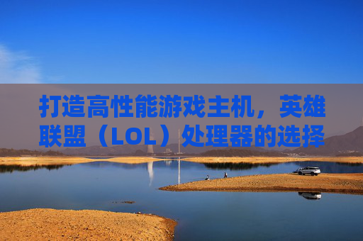 打造高性能游戏主机，英雄联盟（LOL）处理器的选择与要求