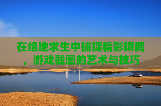 在绝地求生中捕捉精彩瞬间,游戏截图的艺术与技巧 在绝地求生中捕捉精彩瞬间,游戏截图的艺术与技巧