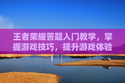 王者荣耀答题入门教学,掌握游戏技巧,提升游戏体验 王者荣耀答题入门教学,掌握游戏技巧,提升游戏体验