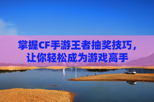 掌握CF手游王者抽奖技巧，让你轻松成为游戏高手