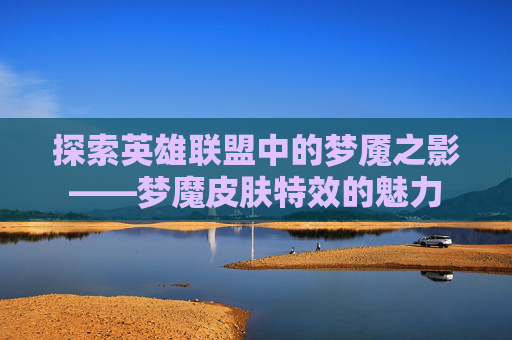 探索英雄联盟中的梦魇之影——梦魔皮肤特效的魅力 探索英雄联盟中的梦魇之影——梦魔皮肤特效的魅力