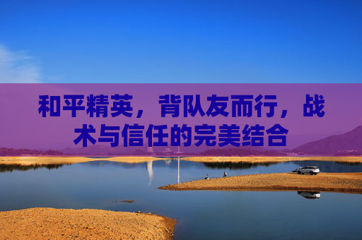 和平精英，背队友而行，战术与信任的完美结合