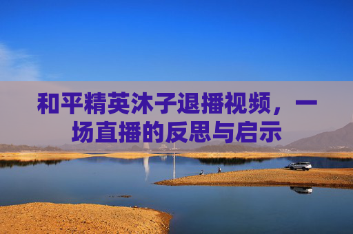 和平精英沐子退播视频,一场直播的反思与启示 和平精英沐子退播视频,一场直播的反思与启示