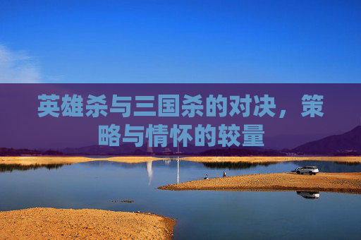 英雄杀与三国杀的对决，策略与情怀的较量