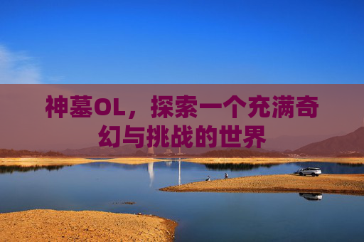 神墓OL,探索一个充满奇幻与挑战的世界 神墓OL,探索一个充满奇幻与挑战的世界