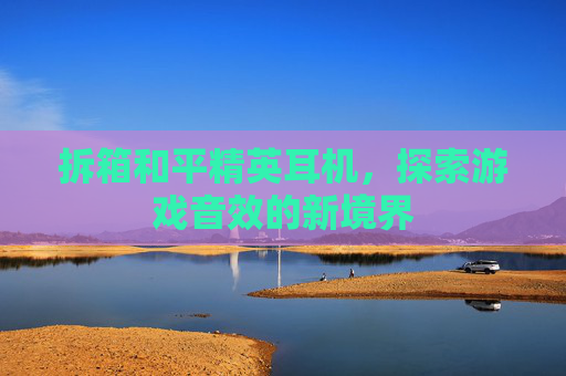 拆箱和平精英耳机,探索游戏音效的新境界 拆箱和平精英耳机,探索游戏音效的新境界