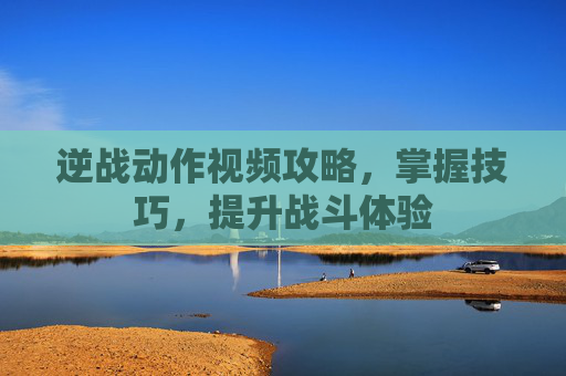逆战动作视频攻略,掌握技巧,提升战斗体验 逆战动作视频攻略,掌握技巧,提升战斗体验
