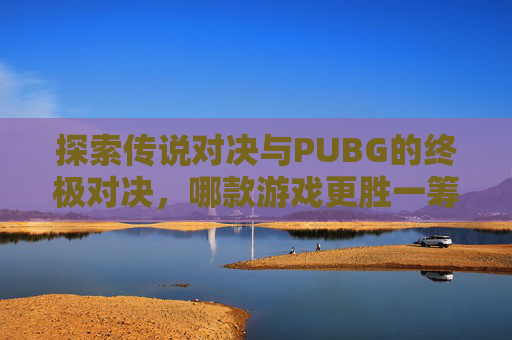 探索传说对决与PUBG的终极对决，哪款游戏更胜一筹？