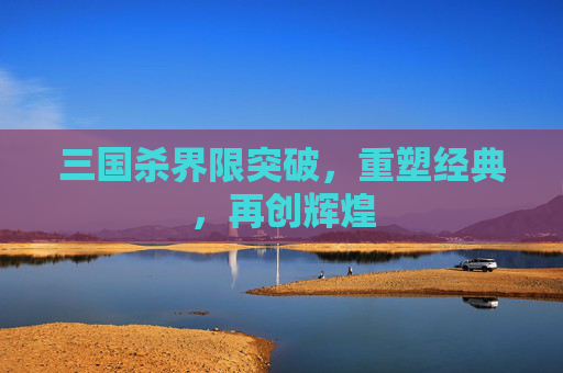 三国杀界限突破,重塑经典,再创辉煌 三国杀界限突破,重塑经典,再创辉煌