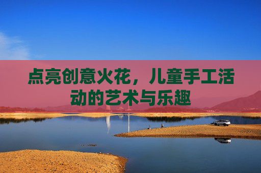 点亮创意火花，儿童手工活动的艺术与乐趣