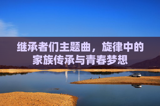 继承者们主题曲，旋律中的家族传承与青春梦想