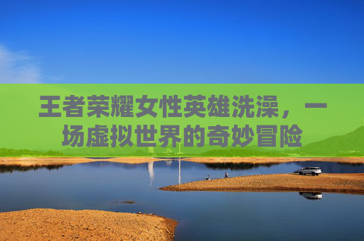 王者荣耀女性英雄洗澡,一场虚拟世界的奇妙冒险 王者荣耀女性英雄洗澡,一场虚拟世界的奇妙冒险