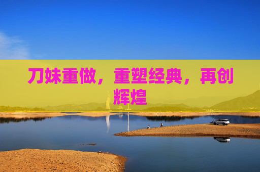 刀妹重做,重塑经典,再创辉煌 刀妹重做,重塑经典,再创辉煌