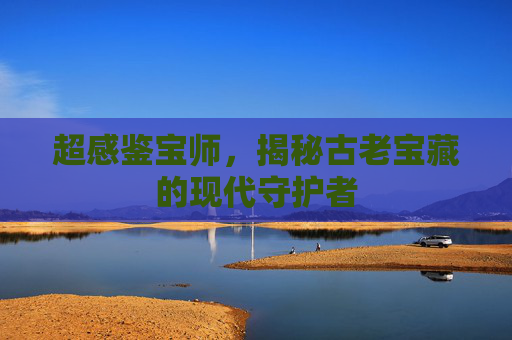 超感鉴宝师，揭秘古老宝藏的现代守护者