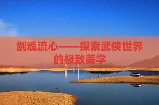 剑魂流心——探索武侠世界的极致美学