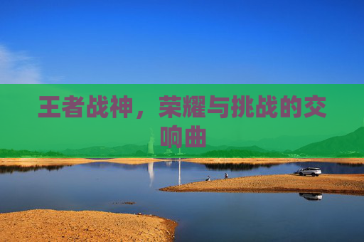 王者战神,荣耀与挑战的交响曲 王者战神,荣耀与挑战的交响曲