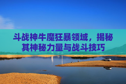 斗战神牛魔狂暴领域，揭秘其神秘力量与战斗技巧