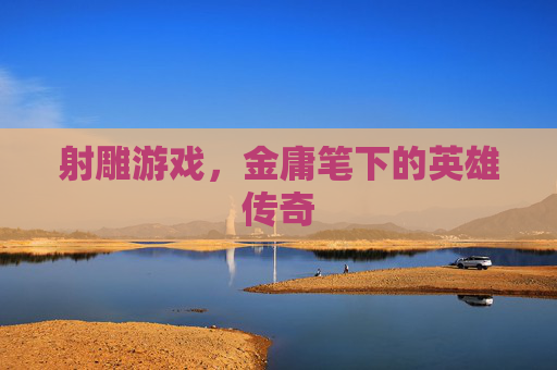射雕游戏,金庸笔下的英雄传奇 射雕游戏,金庸笔下的英雄传奇