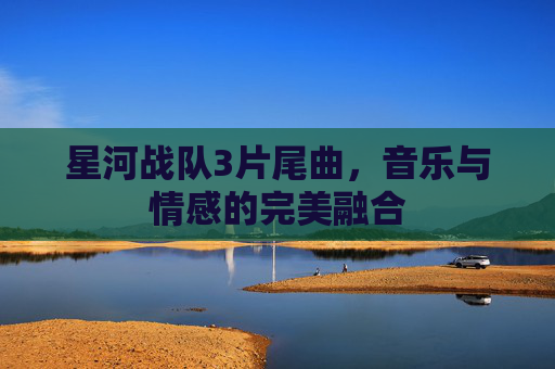 星河战队3片尾曲,音乐与情感的完美融合 星河战队3片尾曲,音乐与情感的完美融合