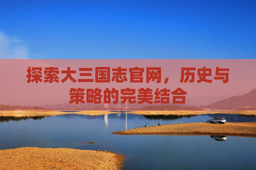 探索大三国志官网，历史与策略的完美结合