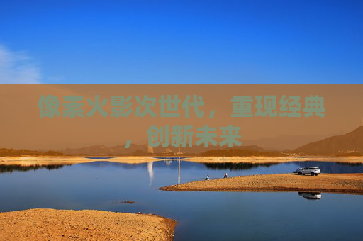 像素火影次世代,重现经典,创新未来 像素火影次世代,重现经典,创新未来