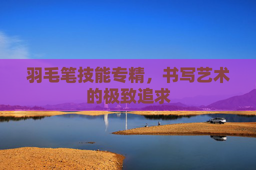 羽毛笔技能专精,书写艺术的极致追求 羽毛笔技能专精,书写艺术的极致追求