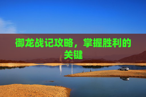 御龙战记攻略,掌握胜利的关键 御龙战记攻略,掌握胜利的关键