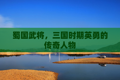 蜀国武将，三国时期英勇的传奇人物
