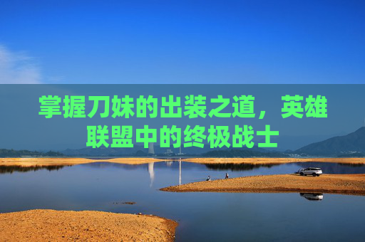 掌握刀妹的出装之道，英雄联盟中的终极战士