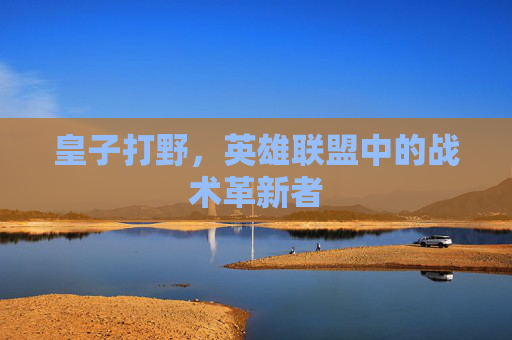 皇子打野,英雄联盟中的战术革新者 皇子打野,英雄联盟中的战术革新者