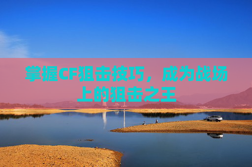 掌握CF狙击技巧,成为战场上的狙击之王 掌握CF狙击技巧,成为战场上的狙击之王
