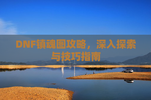 DNF镇魂图攻略，深入探索与技巧指南