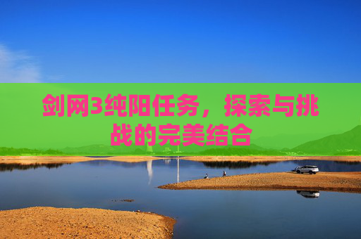 剑网3纯阳任务,探索与挑战的完美结合 剑网3纯阳任务,探索与挑战的完美结合