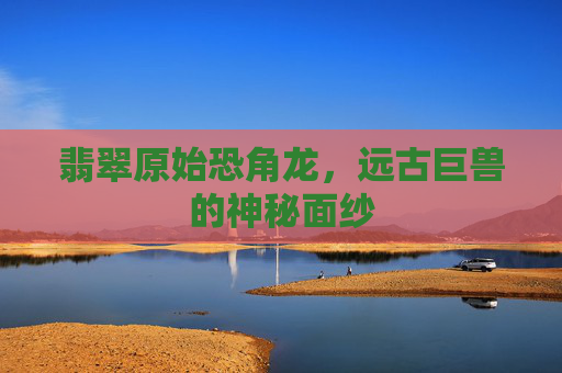 翡翠原始恐角龙,远古巨兽的神秘面纱 翡翠原始恐角龙,远古巨兽的神秘面纱