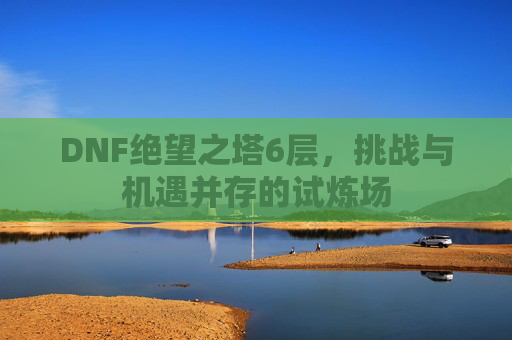 DNF绝望之塔6层，挑战与机遇并存的试炼场