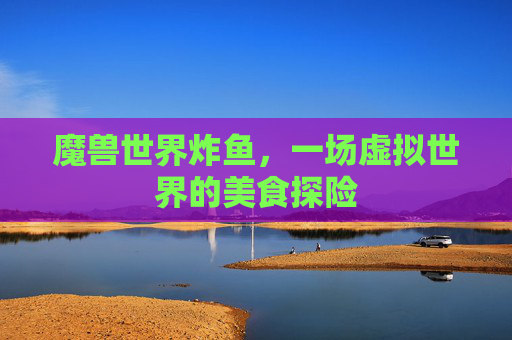 魔兽世界炸鱼,一场虚拟世界的美食探险 魔兽世界炸鱼,一场虚拟世界的美食探险