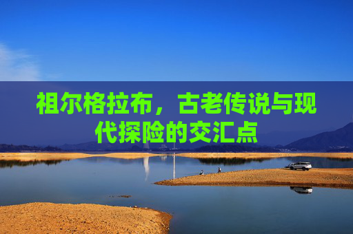 祖尔格拉布，古老传说与现代探险的交汇点