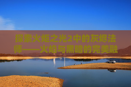 探索火炬之光2中的灰烬法师——火焰与黑暗的完美融合 探索火炬之光2中的灰烬法师——火焰与黑暗的完美融合