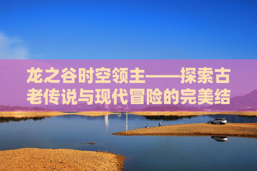 龙之谷时空领主——探索古老传说与现代冒险的完美结合