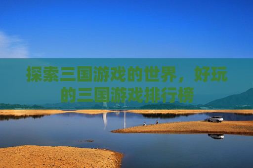 探索三国游戏的世界,好玩的三国游戏排行榜 探索三国游戏的世界,好玩的三国游戏排行榜
