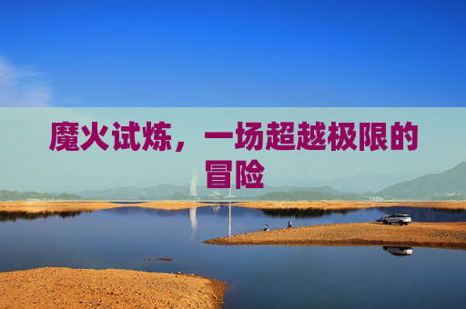 魔火试炼，一场超越极限的冒险