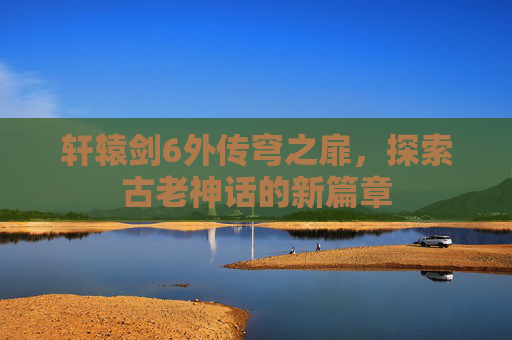 轩辕剑6外传穹之扉，探索古老神话的新篇章