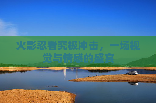 火影忍者究极冲击，一场视觉与情感的盛宴