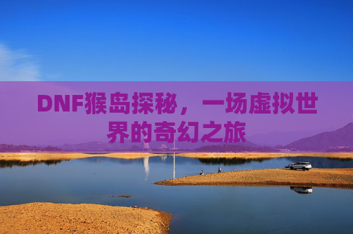 DNF猴岛探秘,一场虚拟世界的奇幻之旅 DNF猴岛探秘,一场虚拟世界的奇幻之旅