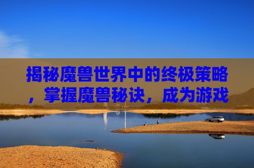 揭秘魔兽世界中的终极策略,掌握魔兽秘诀,成为游戏高手 揭秘魔兽世界中的终极策略,掌握魔兽秘诀,成为游戏高手