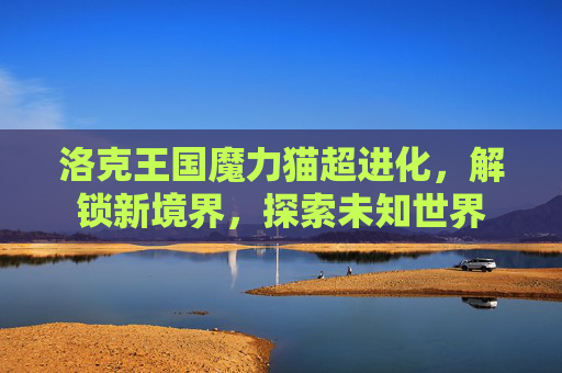 洛克王国魔力猫超进化,解锁新境界,探索未知世界 洛克王国魔力猫超进化,解锁新境界,探索未知世界