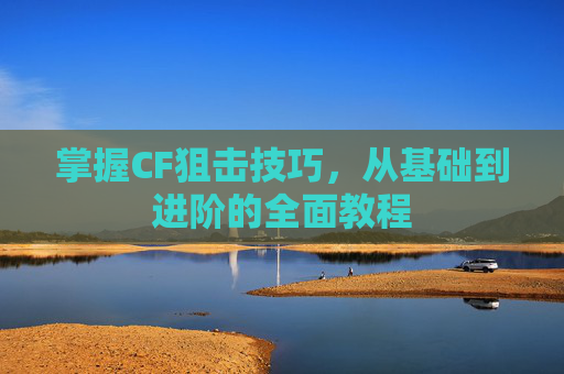 掌握CF狙击技巧，从基础到进阶的全面教程